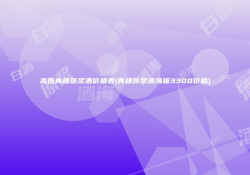 高原青稞原浆酒价格表(青稞原浆酒海拔3300价格)