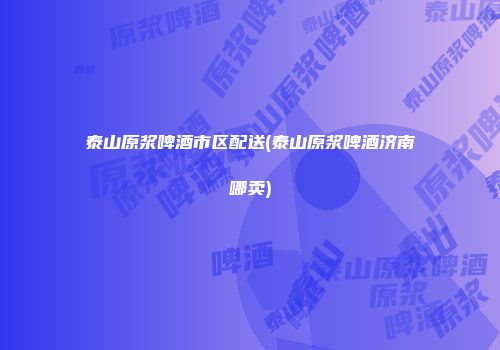 泰山原浆啤酒市区配送(泰山原浆啤酒济南哪卖)