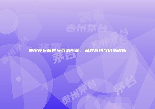 贵州茅台酱香经典酒探秘：品牌系列与价值解析