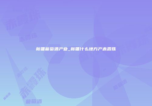 新疆葡萄酒产业_新疆什么地方产赤霞珠