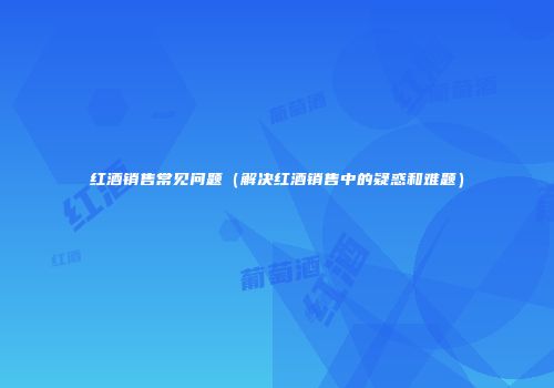红酒销售常见问题（解决红酒销售中的疑惑和难题）