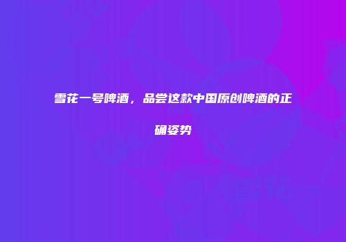 雪花一号啤酒，品尝这款中国原创啤酒的正确姿势