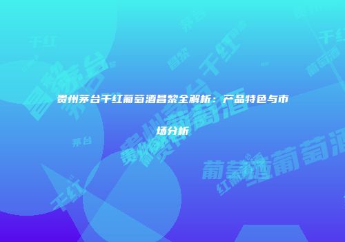 贵州茅台干红葡萄酒昌黎全解析：产品特色与市场分析