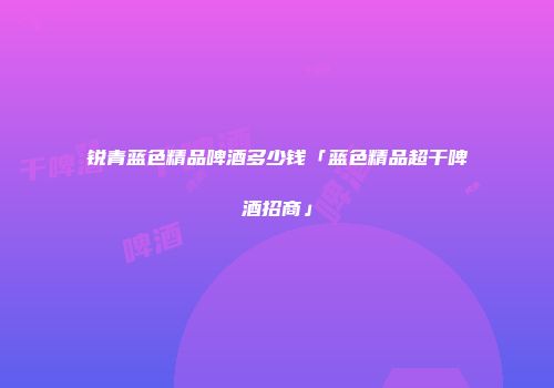 锐青蓝色精品啤酒多少钱「蓝色精品超干啤酒招商」