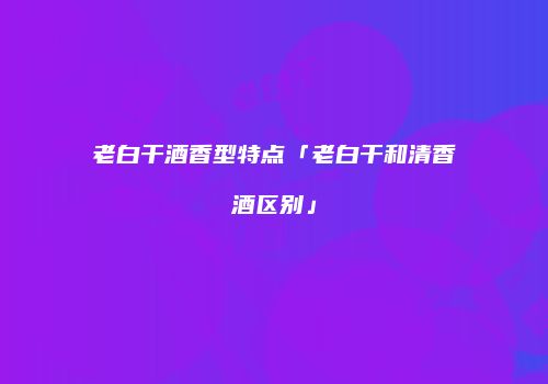 老白干酒香型特点「老白干和清香酒区别」