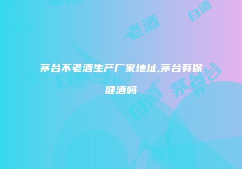 茅台不老酒生产厂家地址,茅台有保健酒吗