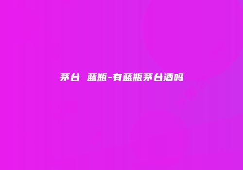 茅台 蓝瓶-有蓝瓶茅台酒吗