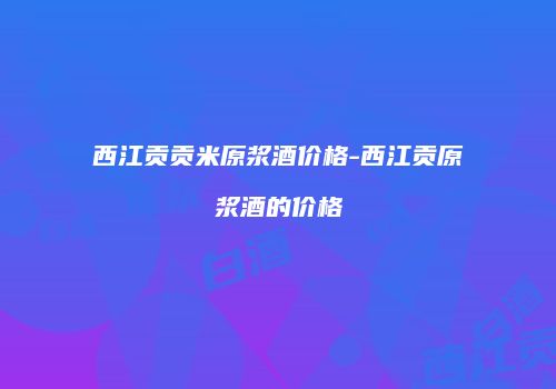 西江贡贡米原浆酒价格-西江贡原浆酒的价格