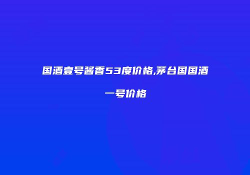 国酒壹号酱香53度价格,茅台国国酒一号价格