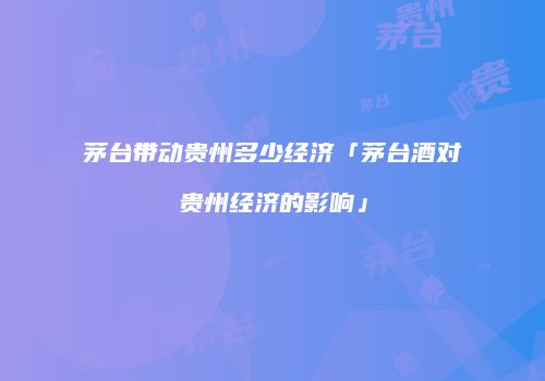茅台带动贵州多少经济「茅台酒对贵州经济的影响」