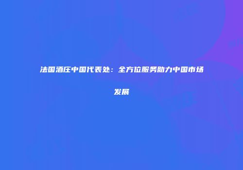法国酒庄中国代表处：全方位服务助力中国市场发展