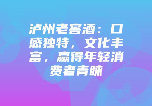 泸州老窖酒：口感独特，文化丰富，赢得年轻消费者青睐