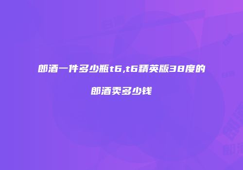 郎酒一件多少瓶t6,t6精英版38度的郎酒卖多少钱