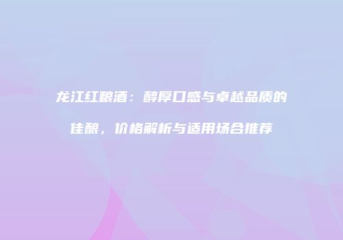 龙江红粮酒：醇厚口感与卓越品质的佳酿，价格解析与适用场合推荐
