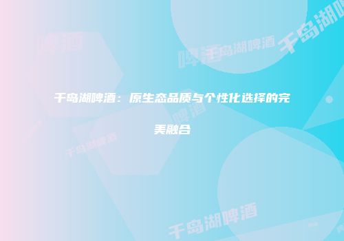 千岛湖啤酒：原生态品质与个性化选择的完美融合
