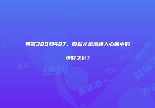 奔富389和407，哪款才是酒极人心目中的绝对之选？