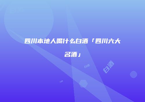四川本地人喝什么白酒「四川六大名酒」
