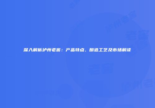 深入解析泸州老窖：产品特点、酿造工艺及市场解读