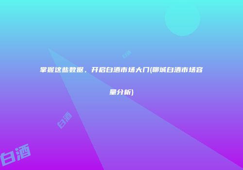 掌握这些数据，开启白酒市场大门(聊城白酒市场容量分析)