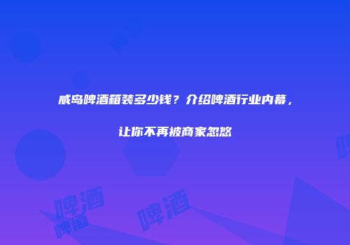 威岛啤酒箱装多少钱？介绍啤酒行业内幕，让你不再被商家忽悠