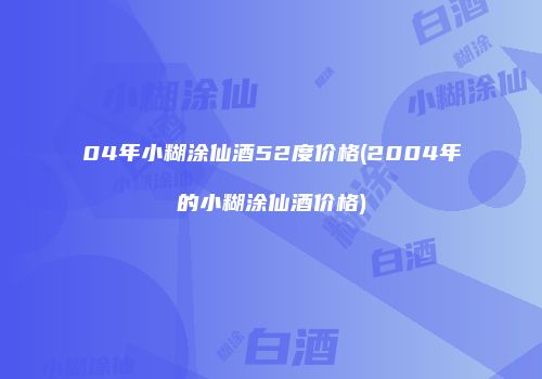 04年小糊涂仙酒52度价格(2004年的小糊涂仙酒价格)