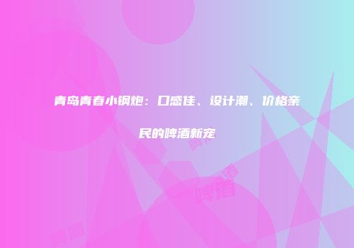 青岛青春小钢炮：口感佳、设计潮、价格亲民的啤酒新宠