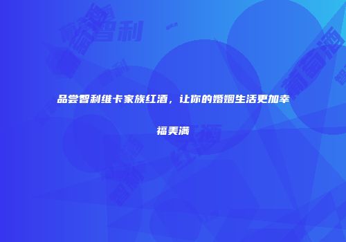 品尝智利维卡家族红酒，让你的婚姻生活更加幸福美满