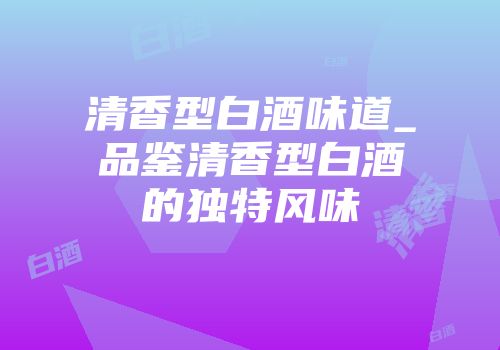 清香型白酒味道_品鉴清香型白酒的独特风味