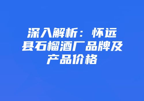 深入解析：怀远县石榴酒厂品牌及产品价格