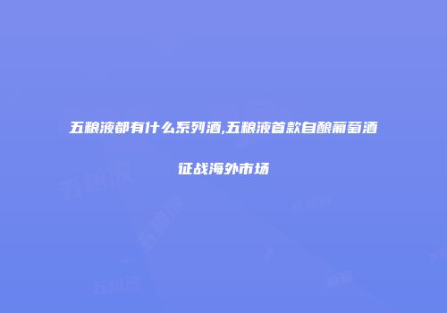 五粮液都有什么系列酒,五粮液首款自酿葡萄酒征战海外市场