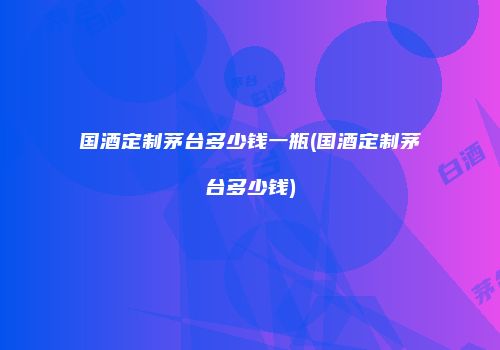 国酒定制茅台多少钱一瓶(国酒定制茅台多少钱)