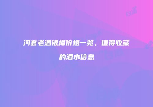 河套老酒银樽价格一览，值得收藏的酒水信息