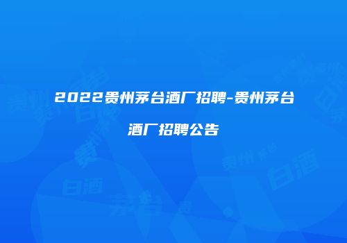 2022贵州茅台酒厂招聘-贵州茅台酒厂招聘公告