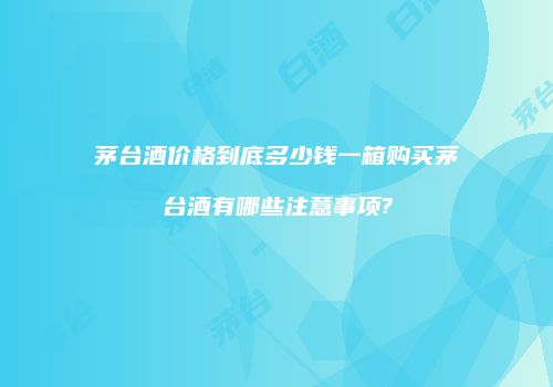 茅台酒价格到底多少钱一箱购买茅台酒有哪些注意事项?