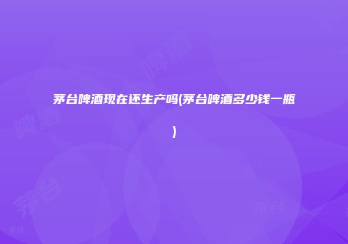 茅台啤酒现在还生产吗(茅台啤酒多少钱一瓶)
