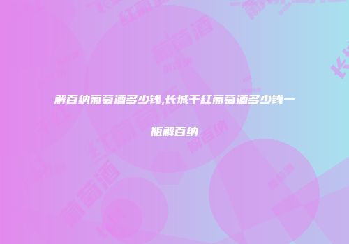 解百纳葡萄酒多少钱,长城干红葡萄酒多少钱一瓶解百纳