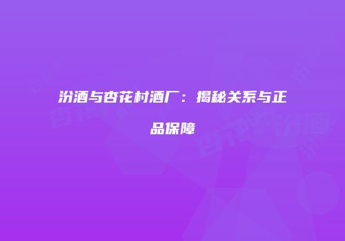 汾酒与杏花村酒厂：揭秘关系与正品保障