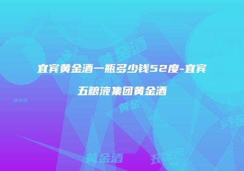 宜宾黄金酒一瓶多少钱52度-宜宾五粮液集团黄金酒