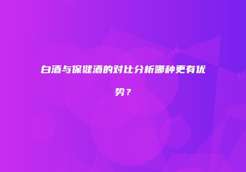 白酒与保健酒的对比分析哪种更有优势？