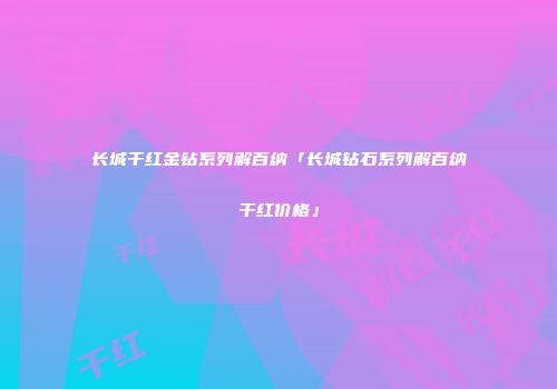 长城干红金钻系列解百纳「长城钻石系列解百纳干红价格」