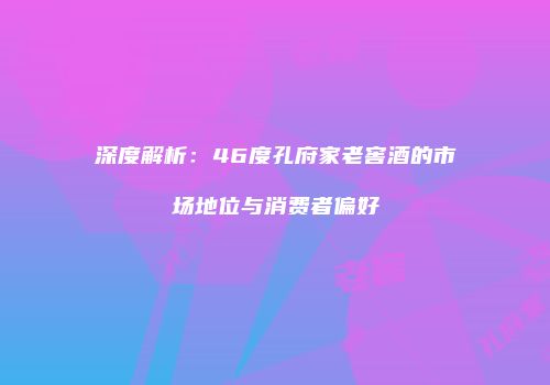 深度解析：46度孔府家老窖酒的市场地位与消费者偏好