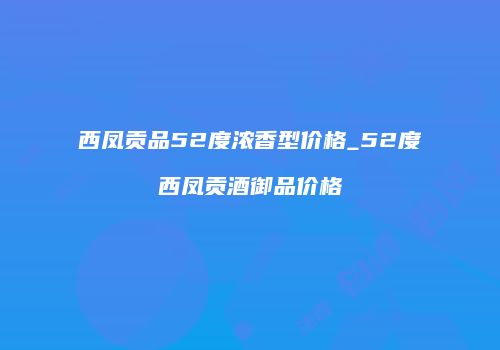 西凤贡品52度浓香型价格_52度西凤贡酒御品价格