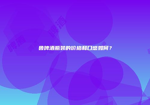 鲁啤酒瓶装的价格和口感如何？