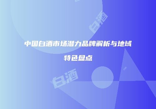 中国白酒市场潜力品牌解析与地域特色盘点