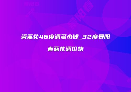 瓷蓝花46度酒多少钱_32度景阳春蓝花酒价格
