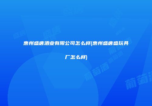 惠州盛唐酒业有限公司怎么样(惠州盛唐盛玩具厂怎么样)