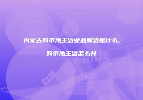 内蒙古科尔沁王酒业品牌酒是什么,科尔沁王酒怎么开