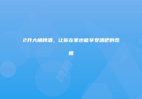 2升大桶啤酒，让你在家也能享受酒吧的氛围