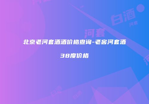 北京老河套酒酒价格查询-老窖河套酒38度价格