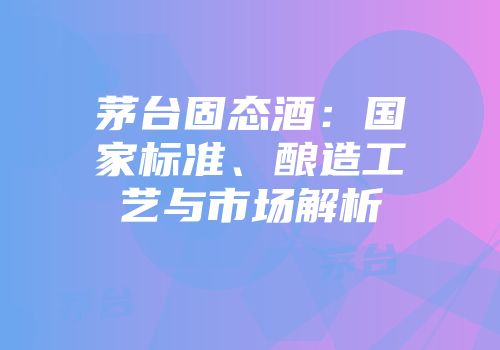茅台固态酒：国家标准、酿造工艺与市场解析
